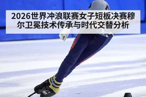 2026世界冲浪联赛女子短板决赛穆尔卫冕技术传承与时代交替分析